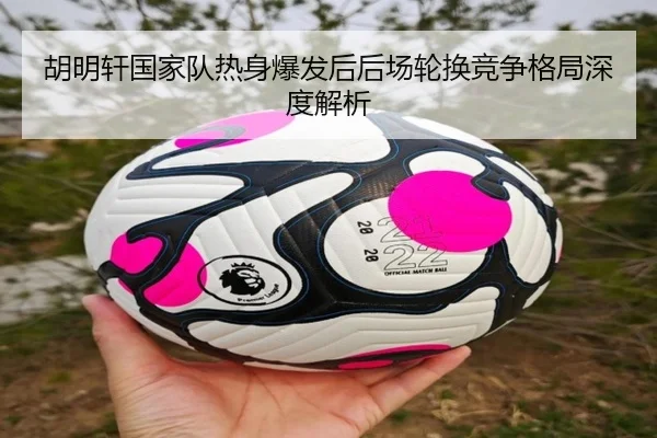 胡明轩国家队热身爆发后后场轮换竞争格局深度解析